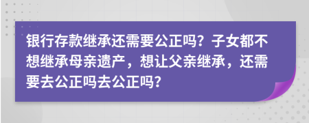 银行存款继承还需要公正吗？子女都不想继承母亲遗产，想让父亲继承，还需要去公正吗去公正吗？