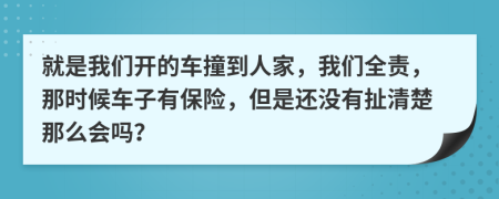 就是我们开的车撞到人家，我们全责，那时候车子有保险，但是还没有扯清楚那么会吗？