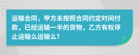 运输合同，甲方未按照合同约定时间付款，已经运输一半的货物，乙方有权停止运输么运输么？