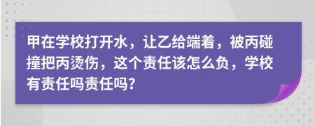 甲在学校打开水，让乙给端着，被丙碰撞把丙烫伤，这个责任该怎么负，学校有责任吗责任吗？