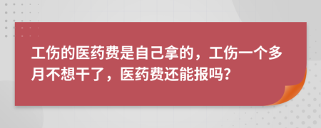 工伤的医药费是自己拿的，工伤一个多月不想干了，医药费还能报吗？