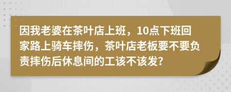 因我老婆在茶叶店上班，10点下班回家路上骑车摔伤，茶叶店老板要不要负责摔伤后休息间的工该不该发？