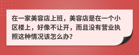 在一家美容店上班，美容店是在一个小区楼上，好像不让开，而且没有营业执照这种情况该怎么办？