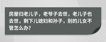 房屋归老儿子，老爷子去世，老儿子也去世，剩下儿媳妇和孙子，别的儿女不管怎么办？