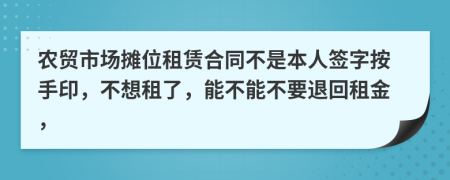 农贸市场摊位租赁合同不是本人签字按手印，不想租了，能不能不要退回租金，