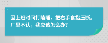 因上班时间打瞌睡，把右手食指压断。厂里不认，我应该怎么办？