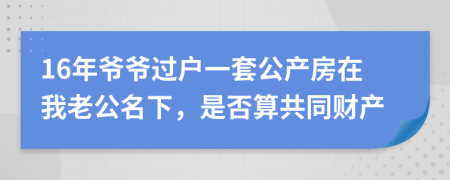 16年爷爷过户一套公产房在我老公名下，是否算共同财产