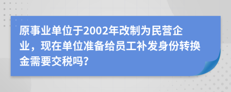 原事业单位于2002年改制为民营企业，现在单位准备给员工补发身份转换金需要交税吗？