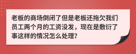 老板的商场倒闭了但是老板还拖欠我们员工两个月的工资没发，现在是敷衍了事这样的情况怎么处理？