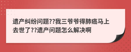 遗产纠纷问题??我三爷爷得肺癌马上去世了??遗产问题怎么解决啊