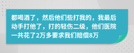 都喝酒了，然后他们些打我的，我最后动手打他了，打的轻伤二级，他们医院一共花了2万多要求我们赔偿8万