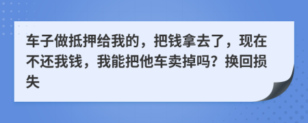 车子做抵押给我的，把钱拿去了，现在不还我钱，我能把他车卖掉吗？换回损失