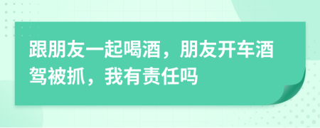 跟朋友一起喝酒，朋友开车酒驾被抓，我有责任吗