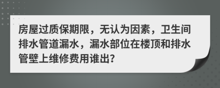 房屋过质保期限，无认为因素，卫生间排水管道漏水，漏水部位在楼顶和排水管壁上维修费用谁出？