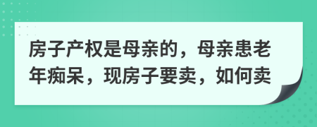 房子产权是母亲的，母亲患老年痴呆，现房子要卖，如何卖