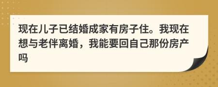 现在儿子已结婚成家有房子住。我现在想与老伴离婚，我能要回自己那份房产吗