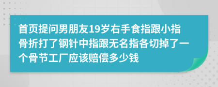 首页提问男朋友19岁右手食指跟小指骨折打了钢针中指跟无名指各切掉了一个骨节工厂应该赔偿多少钱