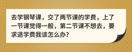 去学钢琴课，交了两节课的学费，上了一节课觉得一般，第二节课不想去，要求退学费我该怎么办？