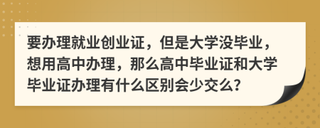 要办理就业创业证，但是大学没毕业，想用高中办理，那么高中毕业证和大学毕业证办理有什么区别会少交么？