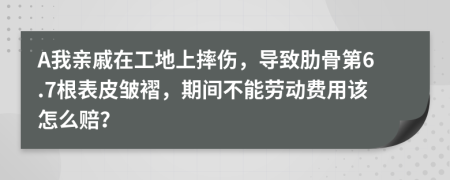 A我亲戚在工地上摔伤，导致肋骨第6.7根表皮皱褶，期间不能劳动费用该怎么赔？