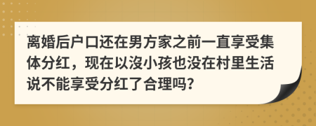离婚后户口还在男方家之前一直享受集体分红，现在以沒小孩也没在村里生活说不能享受分红了合理吗？