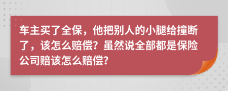 车主买了全保，他把别人的小腿给撞断了，该怎么赔偿？虽然说全部都是保险公司赔该怎么赔偿？