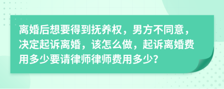 离婚后想要得到抚养权，男方不同意，决定起诉离婚，该怎么做，起诉离婚费用多少要请律师律师费用多少？