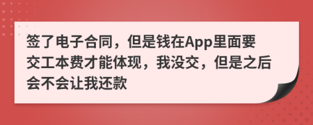 签了电子合同，但是钱在App里面要交工本费才能体现，我没交，但是之后会不会让我还款