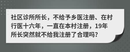 社区诊所所长，不给予乡医注册、在村行医十六年，一直在本村注册，19年所长突然就不给我注册了合理吗？