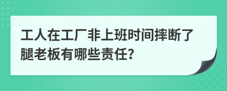 工人在工厂非上班时间摔断了腿老板有哪些责任？