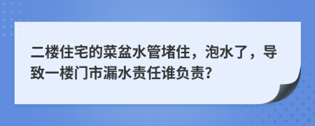 二楼住宅的菜盆水管堵住，泡水了，导致一楼门市漏水责任谁负责？