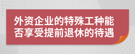 外资企业的特殊工种能否享受提前退休的待遇