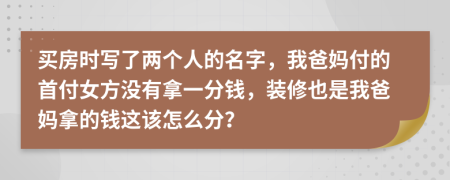 买房时写了两个人的名字，我爸妈付的首付女方没有拿一分钱，装修也是我爸妈拿的钱这该怎么分？