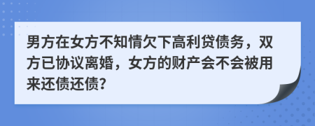 男方在女方不知情欠下高利贷债务，双方已协议离婚，女方的财产会不会被用来还债还债？