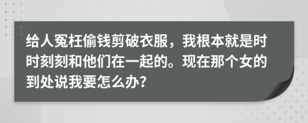 给人冤枉偷钱剪破衣服，我根本就是时时刻刻和他们在一起的。现在那个女的到处说我要怎么办？