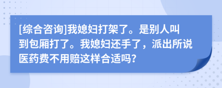 [综合咨询]我媳妇打架了。是别人叫到包厢打了。我媳妇还手了，派出所说医药费不用赔这样合适吗？