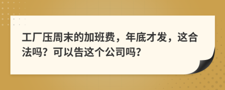 工厂压周末的加班费，年底才发，这合法吗？可以告这个公司吗？