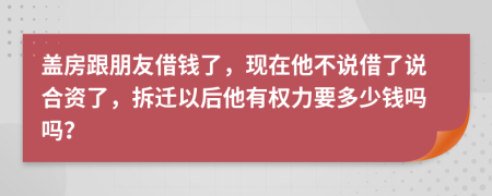 盖房跟朋友借钱了，现在他不说借了说合资了，拆迁以后他有权力要多少钱吗吗？