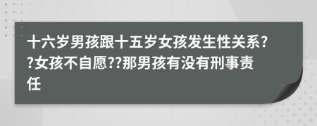 十六岁男孩跟十五岁女孩发生性关系??女孩不自愿??那男孩有没有刑事责任