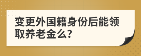 变更外国籍身份后能领取养老金么？