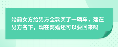 婚前女方给男方全款买了一辆车，落在男方名下，现在离婚还可以要回来吗