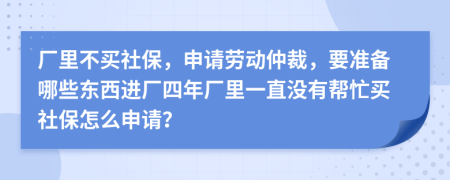 厂里不买社保，申请劳动仲裁，要准备哪些东西进厂四年厂里一直没有帮忙买社保怎么申请？