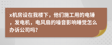 x机房设在我楼下，他们施工用的电锤，发电机，电风扇的噪音影响睡觉怎么办诉公司吗？