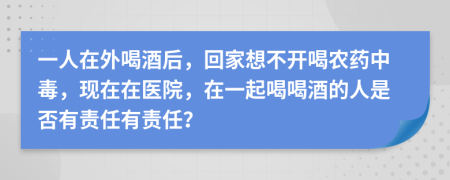 一人在外喝酒后，回家想不开喝农药中毒，现在在医院，在一起喝喝酒的人是否有责任有责任？