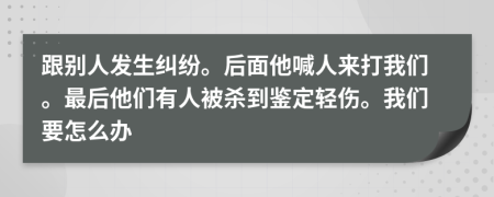 跟别人发生纠纷。后面他喊人来打我们。最后他们有人被杀到鉴定轻伤。我们要怎么办
