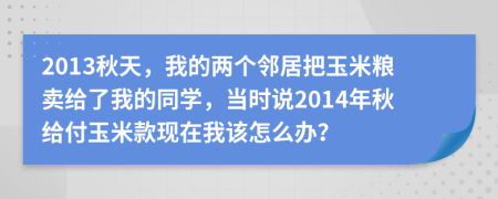 2013秋天，我的两个邻居把玉米粮卖给了我的同学，当时说2014年秋给付玉米款现在我该怎么办？