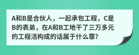 A和B是合伙人，一起承包工程，C是B的表弟，在A和B工地干了三万多元的工程活构成的话属于什么罪？