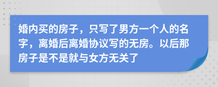 婚内买的房子，只写了男方一个人的名字，离婚后离婚协议写的无房。以后那房子是不是就与女方无关了