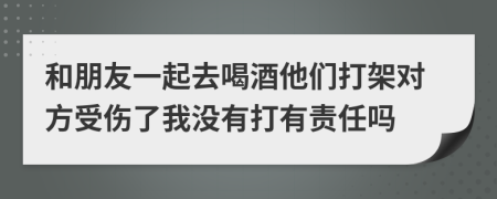 和朋友一起去喝酒他们打架对方受伤了我没有打有责任吗