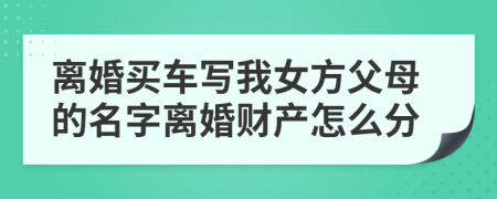 离婚买车写我女方父母的名字离婚财产怎么分